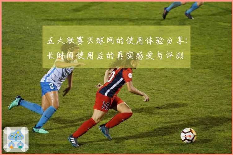 五大联赛买球网的使用体验分享：长时间使用后的真实感受与评测