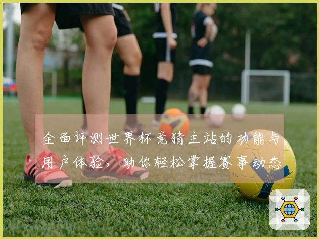 全面评测世界杯竞猜主站的功能与用户体验，助你轻松掌握赛事动态