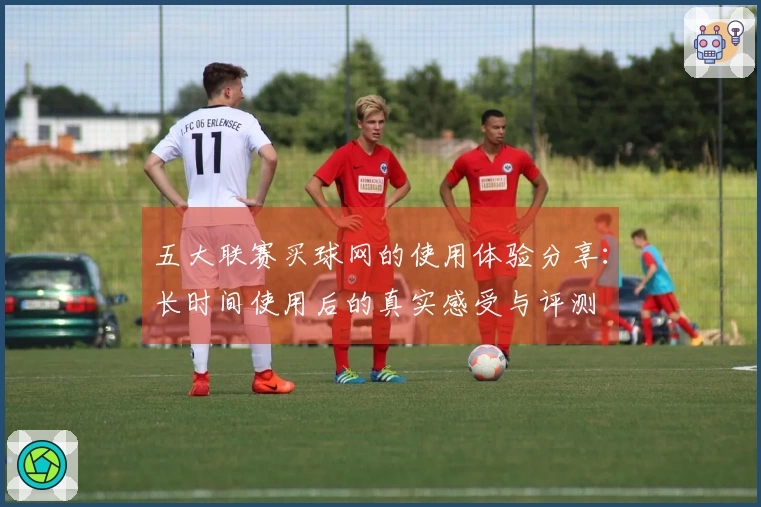 五大联赛买球网的使用体验分享：长时间使用后的真实感受与评测