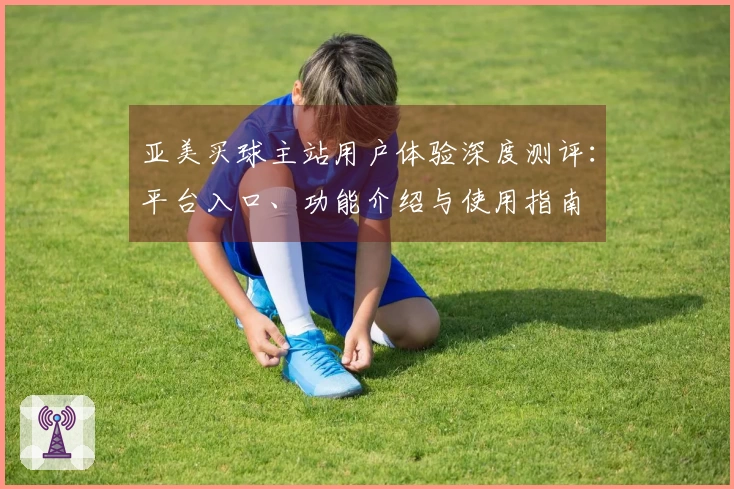 亚美买球主站用户体验深度测评：平台入口、功能介绍与使用指南