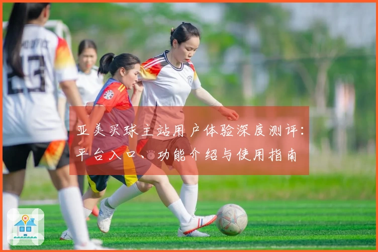 亚美买球主站用户体验深度测评：平台入口、功能介绍与使用指南