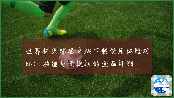 世界杯买球客户端下载使用体验对比：功能与便捷性的全面评测